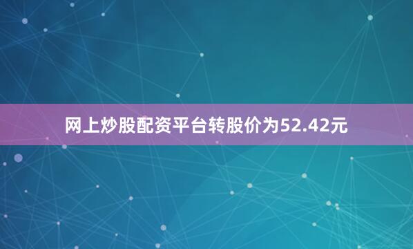 网上炒股配资平台转股价为52.42元