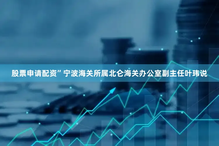 股票申请配资”宁波海关所属北仑海关办公室副主任叶玮说