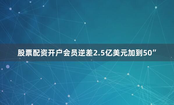 股票配资开户会员逆差2.5亿美元加到50”
