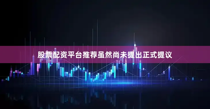 股票配资平台推荐虽然尚未提出正式提议