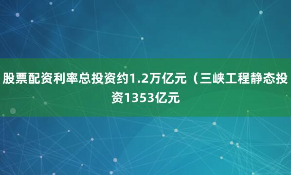 股票配资利率总投资约1.2万亿元（三峡工程静态投资1353亿元
