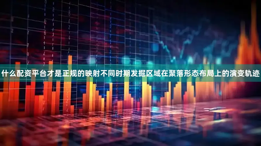 什么配资平台才是正规的映射不同时期发掘区域在聚落形态布局上的演变轨迹
