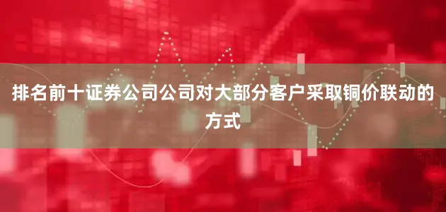 排名前十证券公司公司对大部分客户采取铜价联动的方式